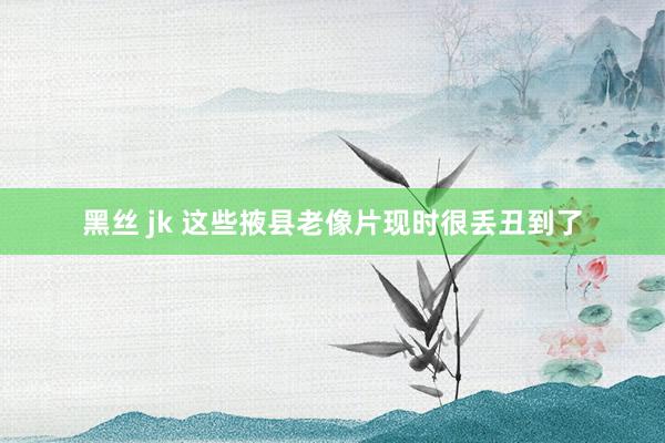 黑丝 jk 这些掖县老像片现时很丢丑到了