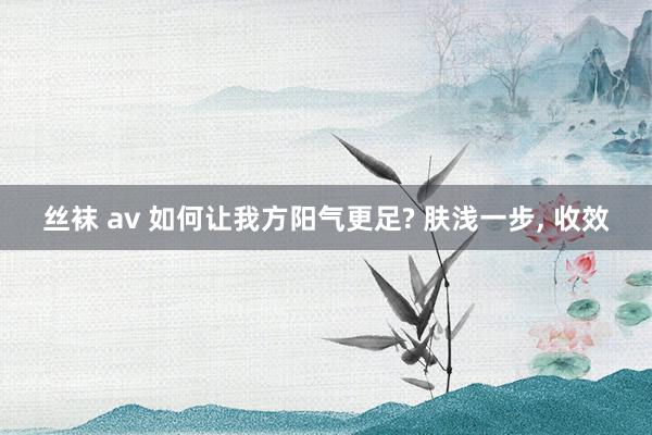 丝袜 av 如何让我方阳气更足? 肤浅一步， 收效