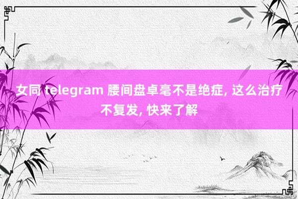 女同 telegram 腰间盘卓毫不是绝症， 这么治疗不复发， 快来了解