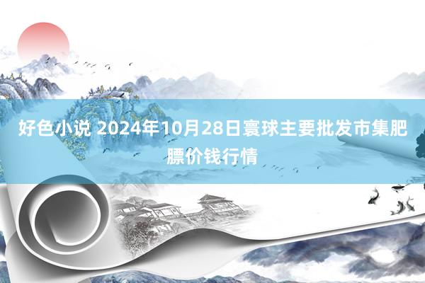 好色小说 2024年10月28日寰球主要批发市集肥膘价钱行情