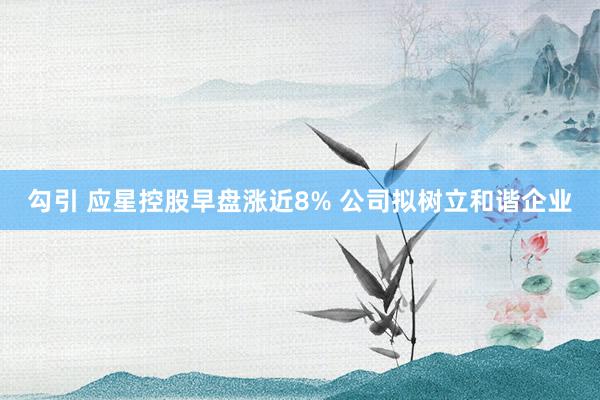 勾引 应星控股早盘涨近8% 公司拟树立和谐企业