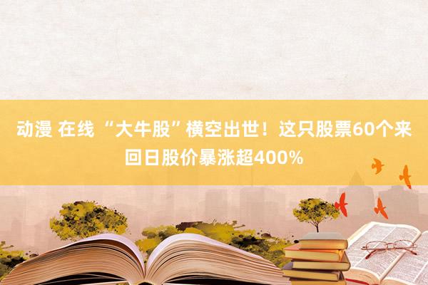 动漫 在线 “大牛股”横空出世！这只股票60个来回日股价暴涨超400%