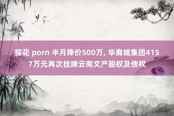 探花 porn 半月降价500万， 华裔城集团4157万元再次挂牌云南文产股权及债权