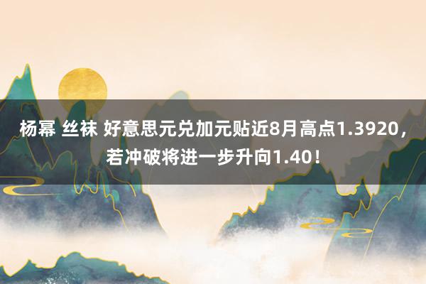 杨幂 丝袜 好意思元兑加元贴近8月高点1.3920，若冲破将进一步升向1.40！