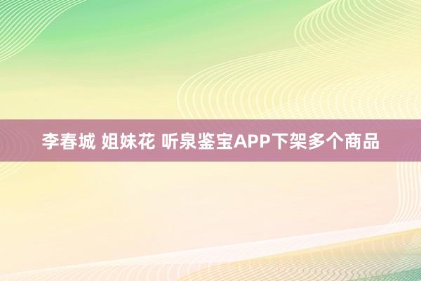 李春城 姐妹花 听泉鉴宝APP下架多个商品