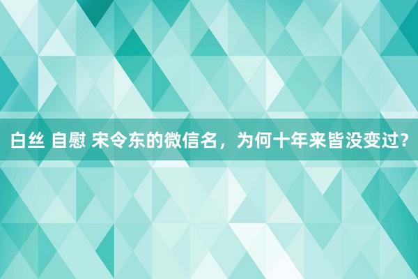 白丝 自慰 宋令东的微信名，为何十年来皆没变过？