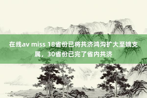 在线av miss 18省份已将共济鸿沟扩大至嫡支属，30省份已完了省内共济