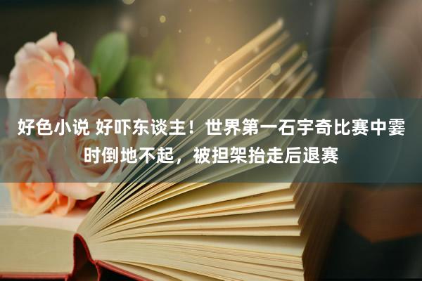 好色小说 好吓东谈主！世界第一石宇奇比赛中霎时倒地不起，被担架抬走后退赛