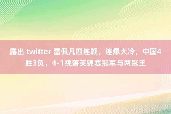 露出 twitter 雷佩凡四连鞭，连爆大冷，中国4胜3负，4-1挑落英锦赛冠军与两冠王