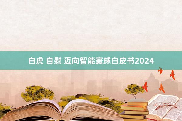 白虎 自慰 迈向智能寰球白皮书2024