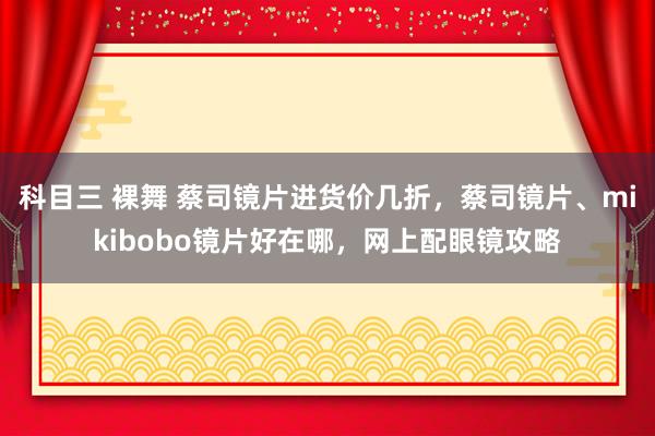 科目三 裸舞 蔡司镜片进货价几折，蔡司镜片、mikibobo镜片好在哪，网上配眼镜攻略