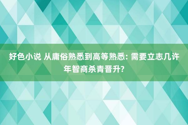 好色小说 从庸俗熟悉到高等熟悉: 需要立志几许年智商杀青晋升?