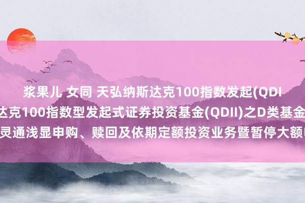 浆果儿 女同 天弘纳斯达克100指数发起(QDII)D: 对于天弘纳斯达克100指数型发起式证券投资基金(QDII)之D类基金份额灵通浅显申购、赎回及依期定额投资业务暨暂停大额申购和依期定额投资业务的公告