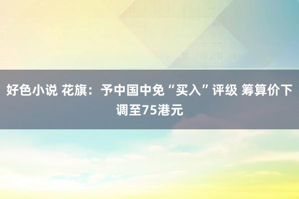 好色小说 花旗：予中国中免“买入”评级 筹算价下调至75港元