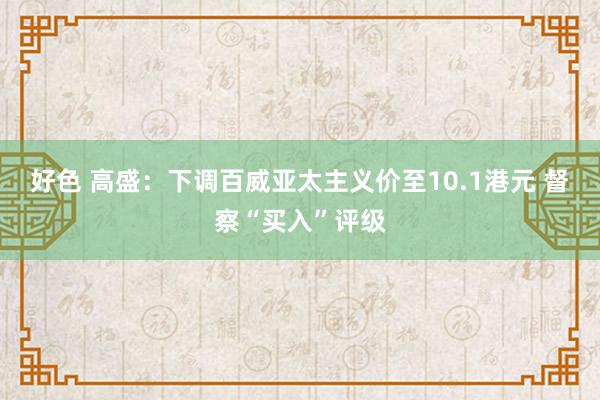 好色 高盛：下调百威亚太主义价至10.1港元 督察“买入”评级