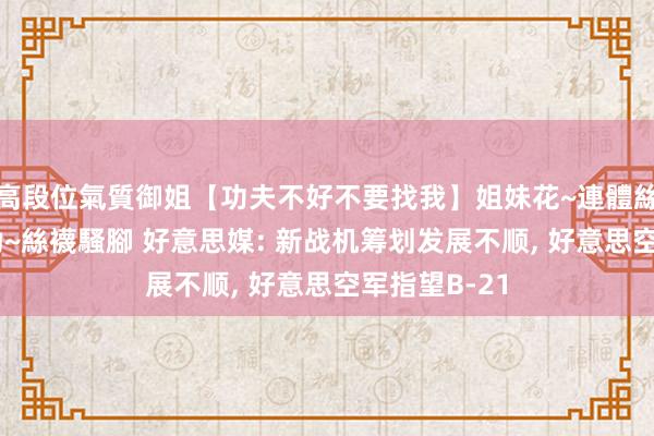 高段位氣質御姐【功夫不好不要找我】姐妹花~連體絲襪~大奶晃動~絲襪騷腳 好意思媒: 新战机筹划发展不顺， 好意思空军指望B-21