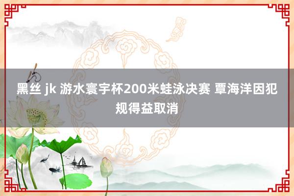 黑丝 jk 游水寰宇杯200米蛙泳决赛 覃海洋因犯规得益取消