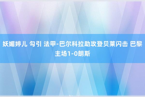 妖媚婷儿 勾引 法甲-巴尔科拉助攻登贝莱闪击 巴黎主场1-0朗斯