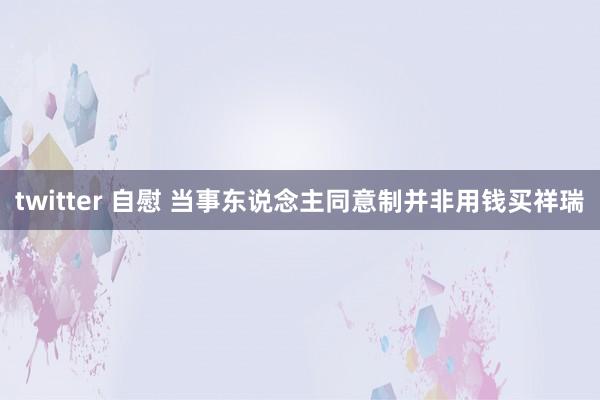 twitter 自慰 当事东说念主同意制并非用钱买祥瑞