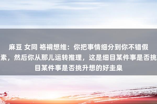 麻豆 女同 袼褙想维：你把事情细分到你不错假想的最基本元素，然后你从那儿运转推理，这是细目某件事是否挑升想的好圭臬