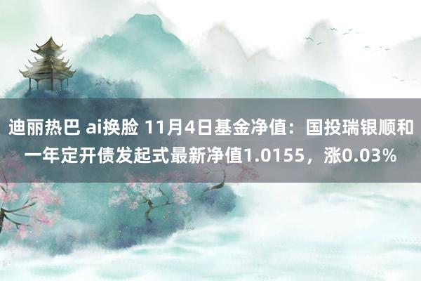 迪丽热巴 ai换脸 11月4日基金净值：国投瑞银顺和一年定开债发起式最新净值1.0155，涨0.03%