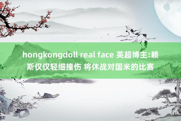 hongkongdoll real face 英超博主:赖斯仅仅轻细撞伤 将休战对国米的比赛