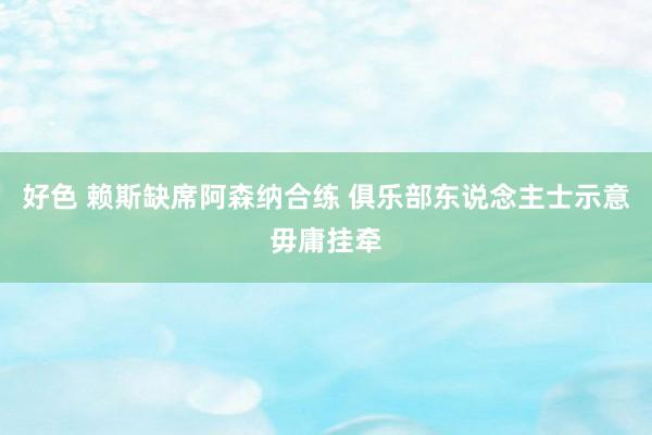 好色 赖斯缺席阿森纳合练 俱乐部东说念主士示意毋庸挂牵