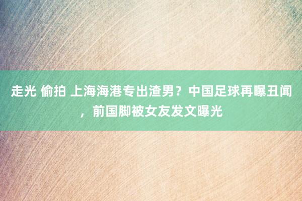 走光 偷拍 上海海港专出渣男？中国足球再曝丑闻，前国脚被女友发文曝光