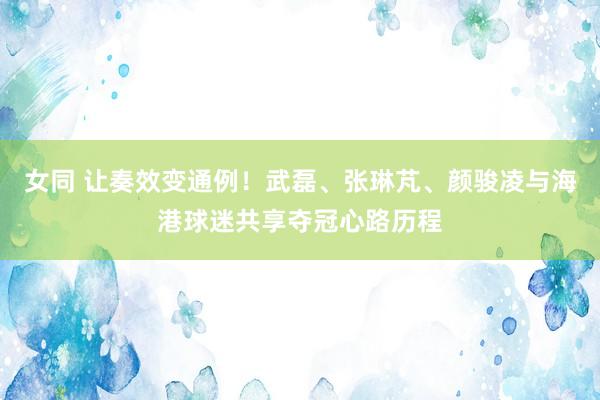 女同 让奏效变通例！武磊、张琳芃、颜骏凌与海港球迷共享夺冠心路历程