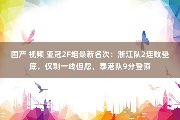 国产 视频 亚冠2F组最新名次：浙江队2连败垫底，仅剩一线但愿，泰港队9分登顶