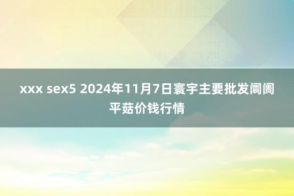 xxx sex5 2024年11月7日寰宇主要批发阛阓平菇价钱行情