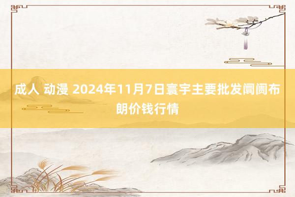 成人 动漫 2024年11月7日寰宇主要批发阛阓布朗价钱行情