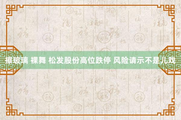 擦玻璃 裸舞 松发股份高位跌停 风险请示不是儿戏