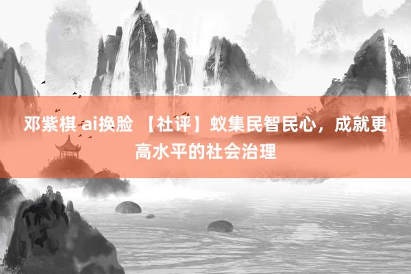 邓紫棋 ai换脸 【社评】蚁集民智民心，成就更高水平的社会治理