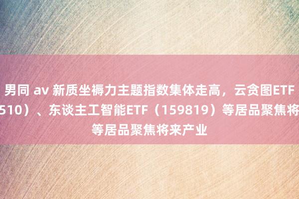 男同 av 新质坐褥力主题指数集体走高，云贪图ETF（516510）、东谈主工智能ETF（159819）等居品聚焦将来产业