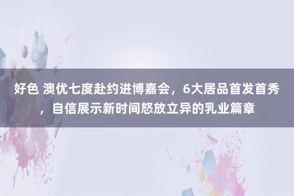 好色 澳优七度赴约进博嘉会，6大居品首发首秀，自信展示新时间怒放立异的乳业篇章