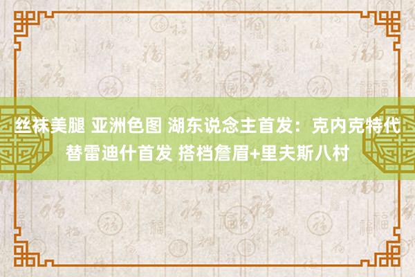 丝袜美腿 亚洲色图 湖东说念主首发：克内克特代替雷迪什首发 搭档詹眉+里夫斯八村