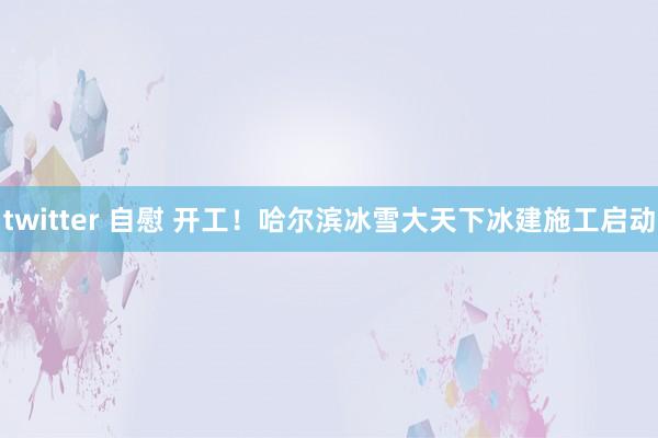 twitter 自慰 开工！哈尔滨冰雪大天下冰建施工启动