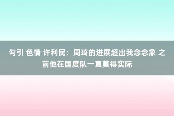 勾引 色情 许利民：周琦的进展超出我念念象 之前他在国度队一直莫得实际