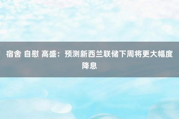 宿舍 自慰 高盛：预测新西兰联储下周将更大幅度降息