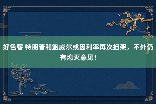 好色客 特朗普和鲍威尔或因利率再次掐架，不外仍有熄灭意见！