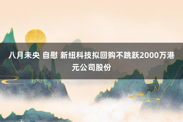 八月未央 自慰 新纽科技拟回购不跳跃2000万港元公司股份