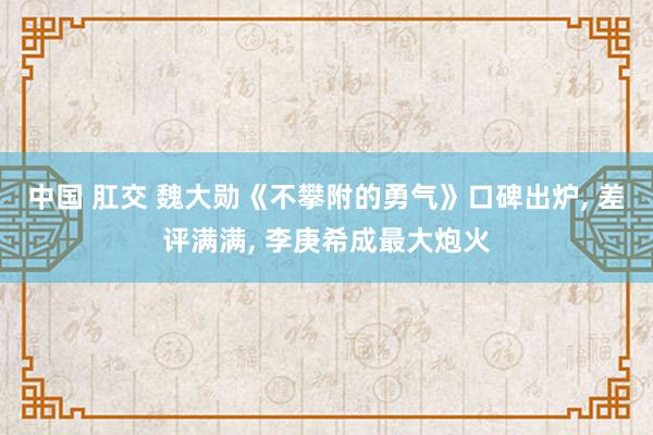 中国 肛交 魏大勋《不攀附的勇气》口碑出炉， 差评满满， 李庚希成最大炮火