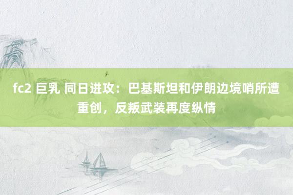 fc2 巨乳 同日进攻：巴基斯坦和伊朗边境哨所遭重创，反叛武装再度纵情