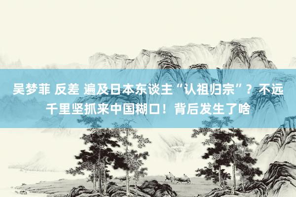 吴梦菲 反差 遍及日本东谈主“认祖归宗”？不远千里坚抓来中国糊口！背后发生了啥