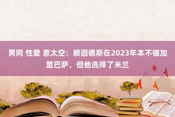 男同 性愛 意太空：赖因德斯在2023年本不错加盟巴萨，但他选择了米兰