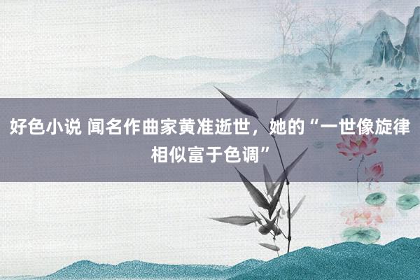 好色小说 闻名作曲家黄准逝世，她的“一世像旋律相似富于色调”