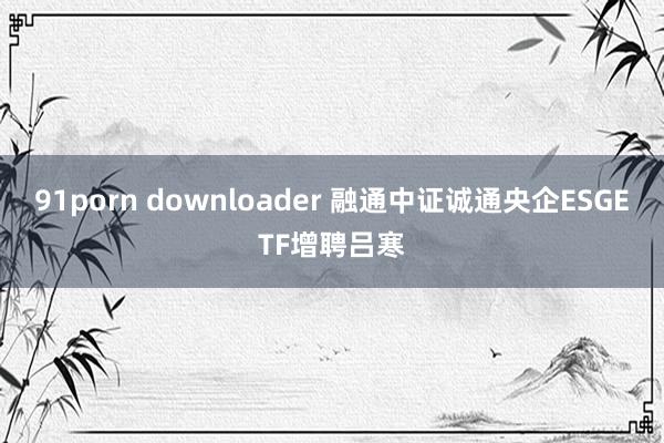 91porn downloader 融通中证诚通央企ESGETF增聘吕寒