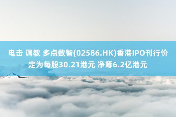 电击 调教 多点数智(02586.HK)香港IPO刊行价定为每股30.21港元 净筹6.2亿港元