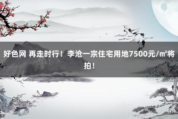 好色网 再走时行！李沧一宗住宅用地7500元/㎡将拍！